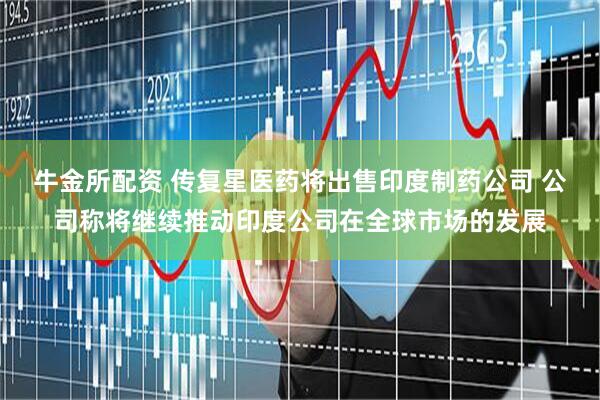 牛金所配资 传复星医药将出售印度制药公司 公司称将继续推动印度公司在全球市场的发展