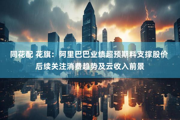 同花配 花旗：阿里巴巴业绩超预期料支撑股价 后续关注消费趋势及云收入前景