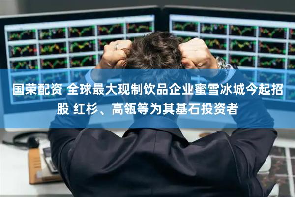 国荣配资 全球最大现制饮品企业蜜雪冰城今起招股 红杉、高瓴等为其基石投资者