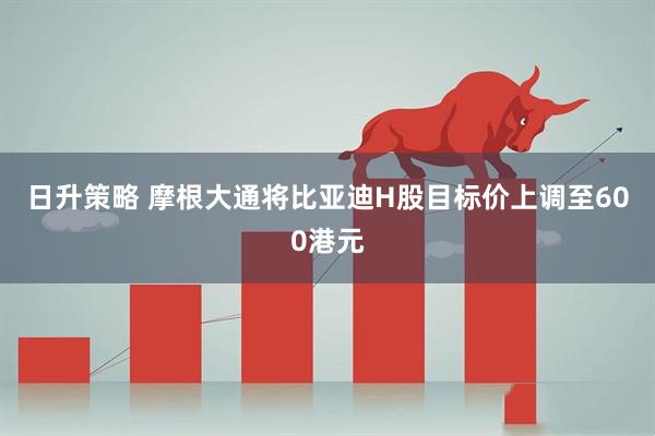 日升策略 摩根大通将比亚迪H股目标价上调至600港元