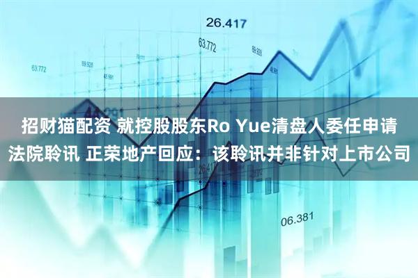 招财猫配资 就控股股东Ro Yue清盘人委任申请法院聆讯 正荣地产回应：该聆讯并非针对上市公司