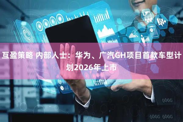互盈策略 内部人士：华为、广汽GH项目首款车型计划2026年上市