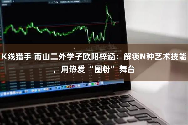 K线猎手 南山二外学子欧阳梓涵：解锁N种艺术技能，用热爱 “圈粉” 舞台