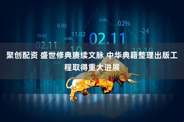 聚创配资 盛世修典赓续文脉 中华典籍整理出版工程取得重大进展