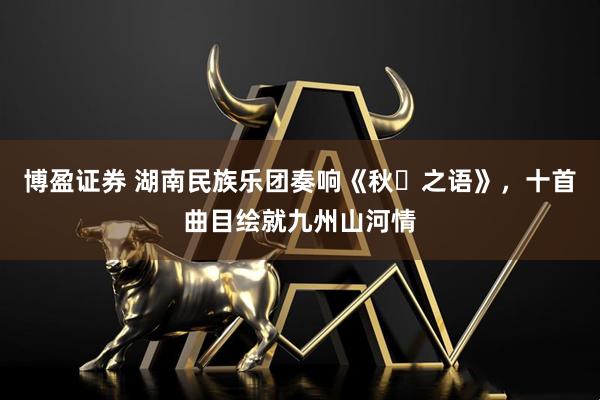 博盈证券 湖南民族乐团奏响《秋・之语》，十首曲目绘就九州山河情