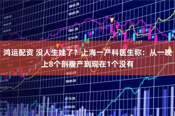 鸿运配资 没人生娃了？上海一产科医生称：从一晚上8个剖腹产到现在1个没有