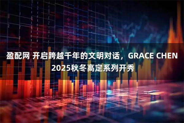 盈配网 开启跨越千年的文明对话，GRACE CHEN 2025秋冬高定系列开秀