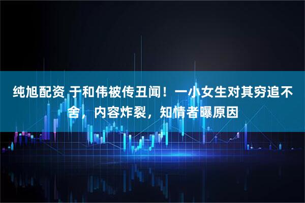 纯旭配资 于和伟被传丑闻！一小女生对其穷追不舍，内容炸裂，知情者曝原因