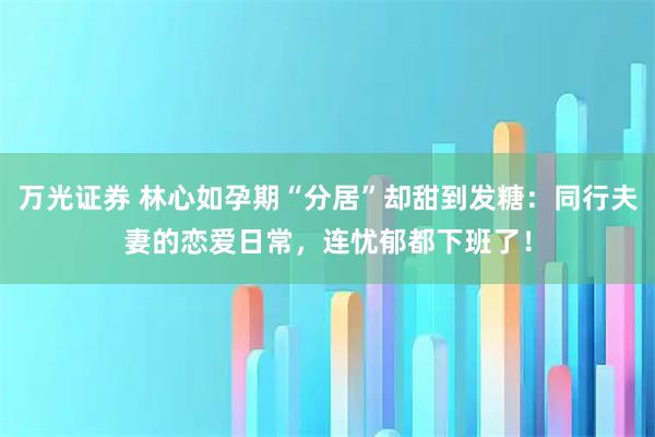 万光证券 林心如孕期“分居”却甜到发糖:同行夫妻的恋爱日常,连忧郁都下班了!