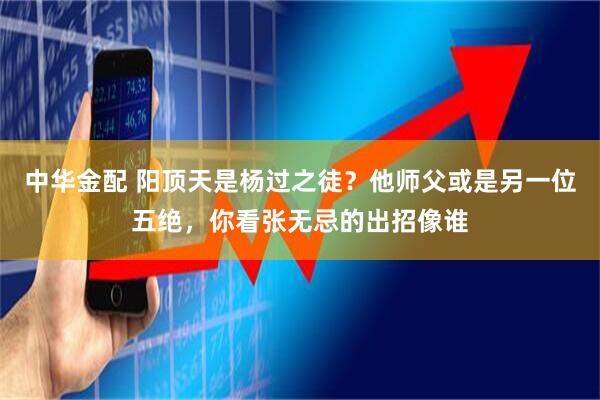 中华金配 阳顶天是杨过之徒?他师父或是另一位五绝,你看张无忌的出招像谁