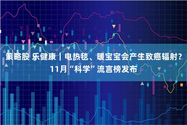策略股 乐健康|电热毯、暖宝宝会产生致癌辐射?11月“科学”流言榜发布