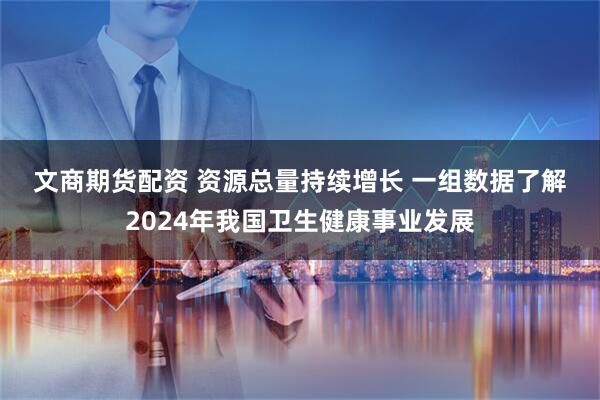 文商期货配资 资源总量持续增长&#32;一组数据了解2024年我国卫生健康事业发展