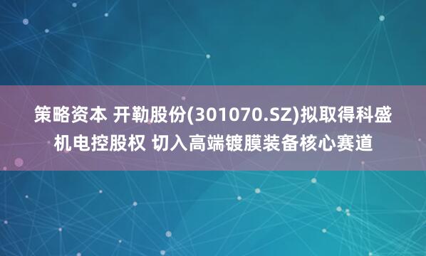 策略资本 开勒股份(301070.SZ)拟取得科盛机电控股权 切入高端镀膜装备核心赛道