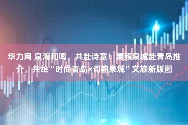 华力网 泉海和鸣，共赴诗意！清照泉城赴青岛推介，共绘“时尚青岛×词韵泉城”文旅新版图