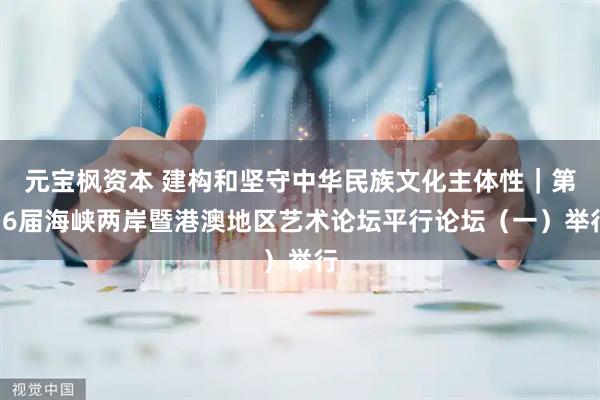元宝枫资本 建构和坚守中华民族文化主体性｜第16届海峡两岸暨港澳地区艺术论坛平行论坛（一）举行