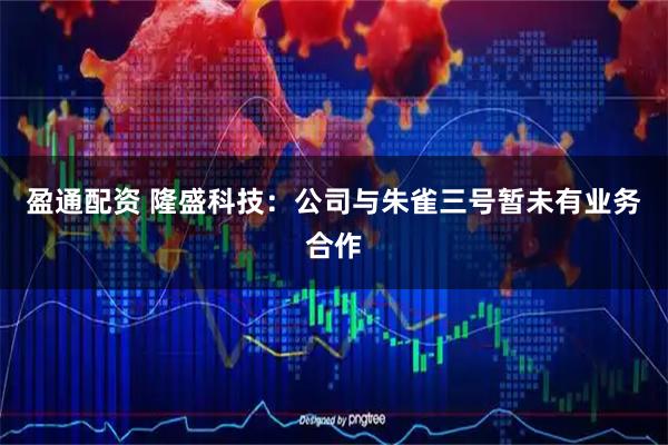 盈通配资 隆盛科技：公司与朱雀三号暂未有业务合作