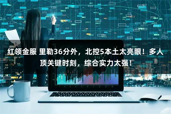 红领金服 里勒36分外，北控5本土太亮眼！多人顶关键时刻，综合实力太强！