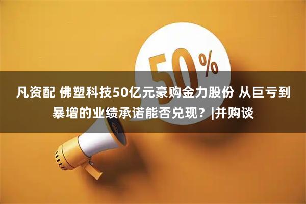 凡资配 佛塑科技50亿元豪购金力股份 从巨亏到暴增的业绩承诺能否兑现？|并购谈
