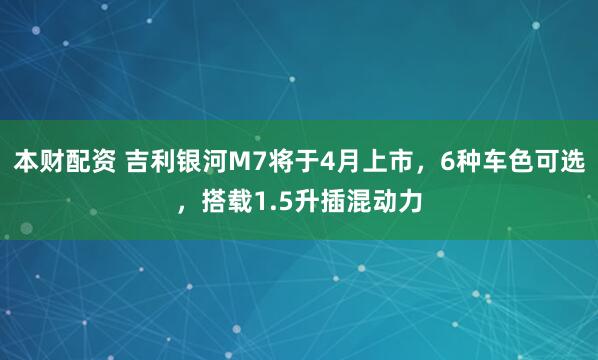 本财配资 吉利银河M7将于4月上市，6种车色可选，搭载1.5升插混动力