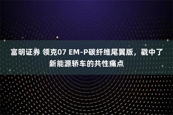 富明证券 领克07 EM-P碳纤维尾翼版，戳中了新能源轿车的共性痛点