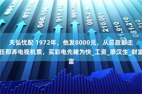 天弘忧配 1972年,他发8000元,从总政部主任那弄电视机票,买彩电先睹为快_工资_廖汉生_财富