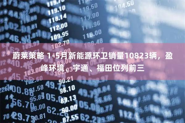 蔚莱策略 1-5月新能源环卫销量10823辆，盈峰环境、宇通、福田位列前三