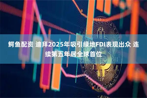 鳄鱼配资 迪拜2025年吸引绿地FDI表现出众 连续第五年居全球首位