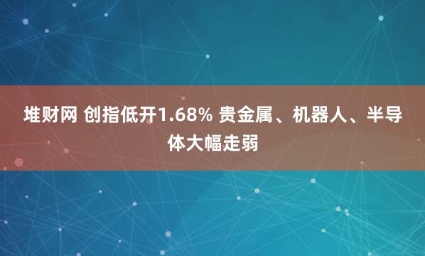 堆财网 创指低开1.68% 贵金属、机器人、半导体大幅走弱
