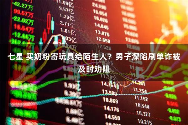 七星 买奶粉寄玩具给陌生人？男子深陷刷单诈被及时劝阻